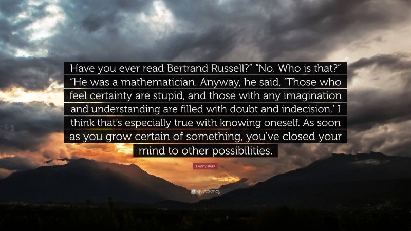 Penny Reid Quote: “Have you ever read Bertrand Russell?” “No. Who is that?” “He was a mathematician. Anyway, he said, ‘Those who feel certainty are stupid, and those with any imagination and understanding are filled with doubt and indecision.’ I think that’s especially true with knowing oneself. As soon as you grow certain of something, you’ve closed your mind to other possibilities.”