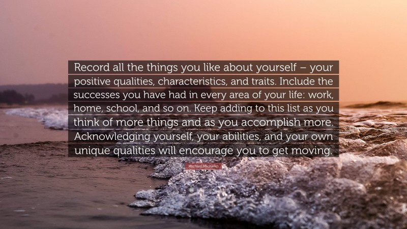 Michael Michalko Quote: “Record all the things you like about yourself – your positive qualities, characteristics, and traits. Include the successes you have had in every area of your life: work, home, school, and so on. Keep adding to this list as you think of more things and as you accomplish more. Acknowledging yourself, your abilities, and your own unique qualities will encourage you to get moving.”