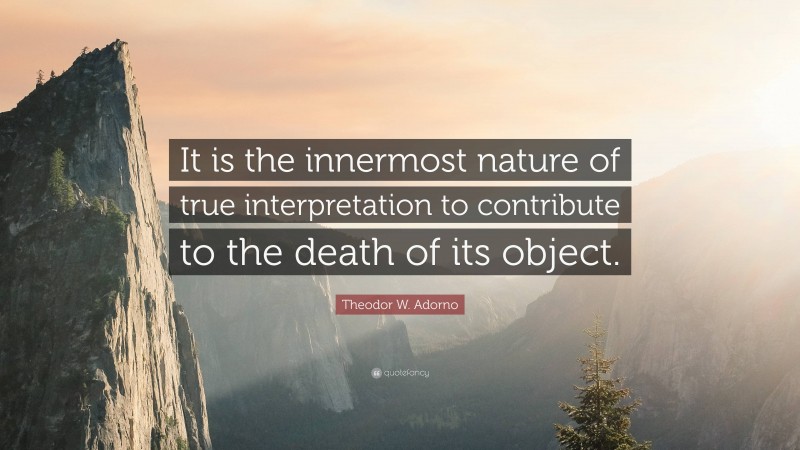 Theodor W. Adorno Quote: “It is the innermost nature of true interpretation to contribute to the death of its object.”