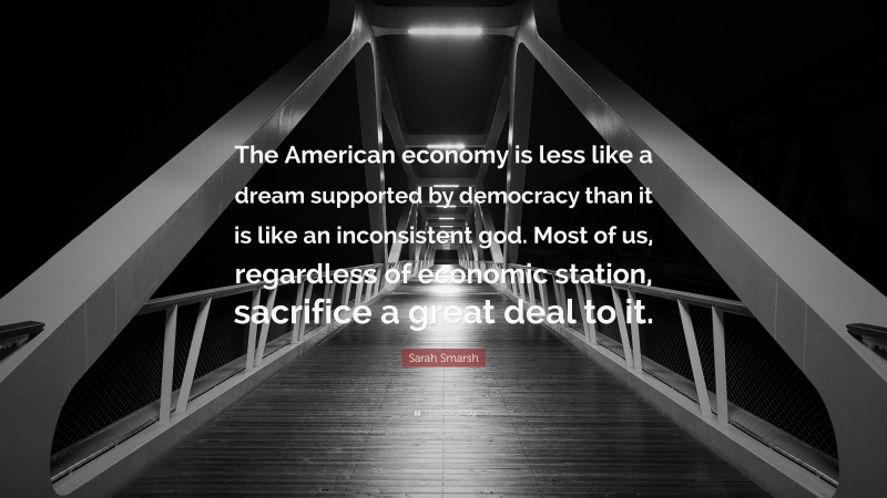 Sarah Smarsh Quote: “The American economy is less like a dream supported by democracy than it is like an inconsistent god. Most of us, regardless of economic station, sacrifice a great deal to it.”