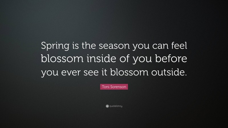 Toni Sorenson Quote: “Spring is the season you can feel blossom inside of you before you ever see it blossom outside.”