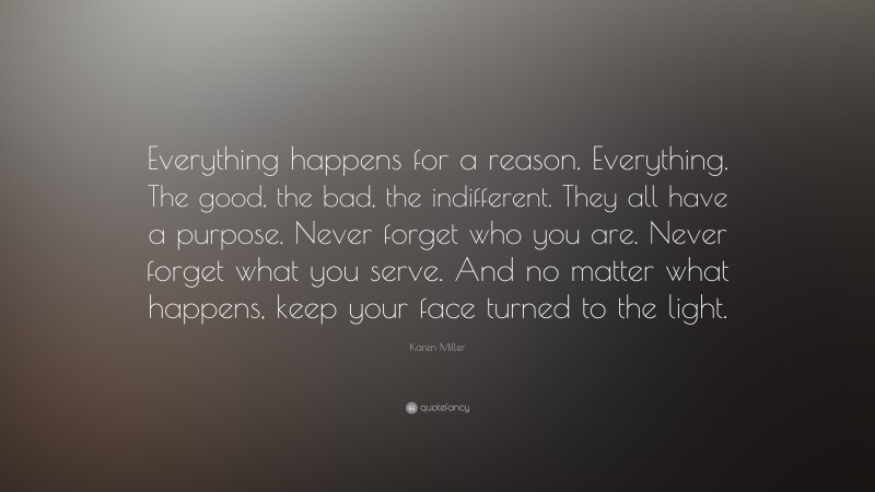 Karen Miller Quote: “Everything happens for a reason. Everything. The good, the bad, the indifferent. They all have a purpose. Never forget who you are. Never forget what you serve. And no matter what happens, keep your face turned to the light.”