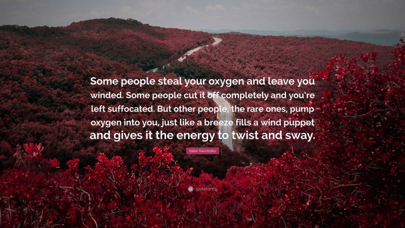 Katie Kacvinsky Quote: “Some people steal your oxygen and leave you winded. Some people cut it off completely and you’re left suffocated. But other people, the rare ones, pump oxygen into you, just like a breeze fills a wind puppet and gives it the energy to twist and sway.”