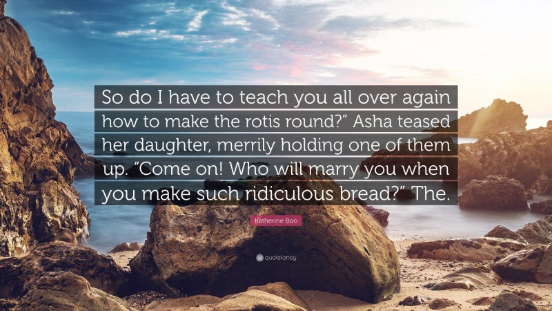 Katherine Boo Quote: “So do I have to teach you all over again how to make the rotis round?” Asha teased her daughter, merrily holding one of them up. “Come on! Who will marry you when you make such ridiculous bread?” The.”