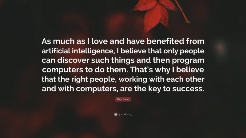 Ray Dalio Quote: “As much as I love and have benefited from artificial intelligence, I believe that only people can discover such things and then program computers to do them. That’s why I believe that the right people, working with each other and with computers, are the key to success.”