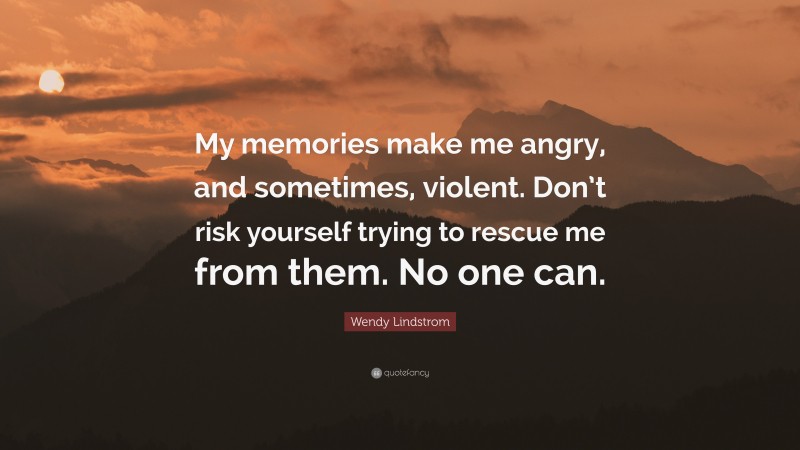 Wendy Lindstrom Quote: “My memories make me angry, and sometimes, violent. Don’t risk yourself trying to rescue me from them. No one can.”