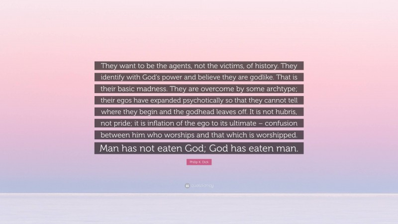 Philip K. Dick Quote: “They want to be the agents, not the victims, of history. They identify with God’s power and believe they are godlike. That is their basic madness. They are overcome by some archtype; their egos have expanded psychotically so that they cannot tell where they begin and the godhead leaves off. It is not hubris, not pride; it is inflation of the ego to its ultimate – confusion between him who worships and that which is worshipped. Man has not eaten God; God has eaten man.”