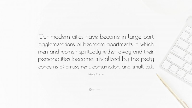 Murray Bookchin Quote: “Our modern cities have become in large part agglomerations of bedroom apartments in which men and women spiritually wither away and their personalities become trivialized by the petty concerns of amusement, consumption, and small talk.”