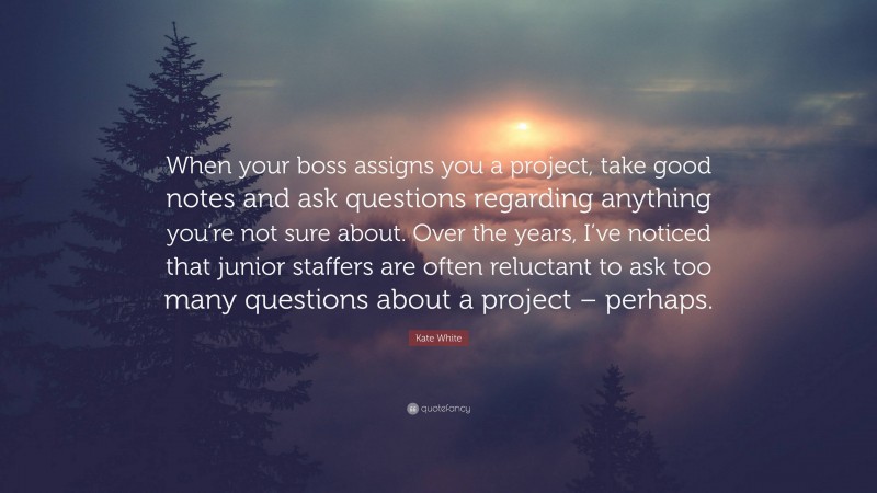 Kate White Quote: “When your boss assigns you a project, take good notes and ask questions regarding anything you’re not sure about. Over the years, I’ve noticed that junior staffers are often reluctant to ask too many questions about a project – perhaps.”