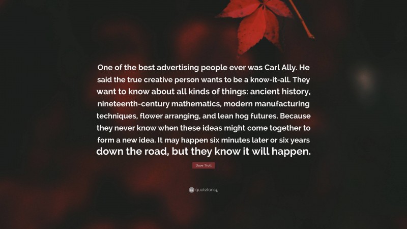 Dave Trott Quote: “One of the best advertising people ever was Carl Ally. He said the true creative person wants to be a know-it-all. They want to know about all kinds of things: ancient history, nineteenth-century mathematics, modern manufacturing techniques, flower arranging, and lean hog futures. Because they never know when these ideas might come together to form a new idea. It may happen six minutes later or six years down the road, but they know it will happen.”