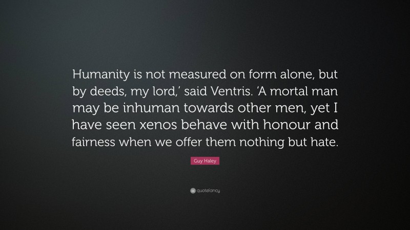 Guy Haley Quote: “Humanity is not measured on form alone, but by deeds, my lord,’ said Ventris. ‘A mortal man may be inhuman towards other men, yet I have seen xenos behave with honour and fairness when we offer them nothing but hate.”