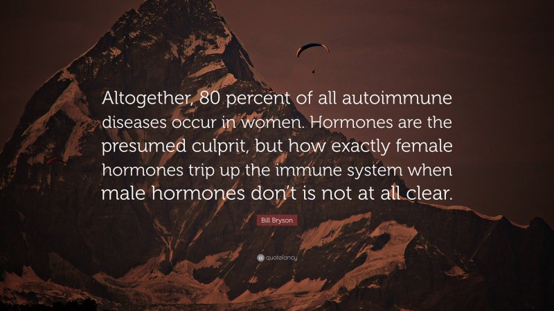 Bill Bryson Quote: “Altogether, 80 percent of all autoimmune diseases occur in women. Hormones are the presumed culprit, but how exactly female hormones trip up the immune system when male hormones don’t is not at all clear.”