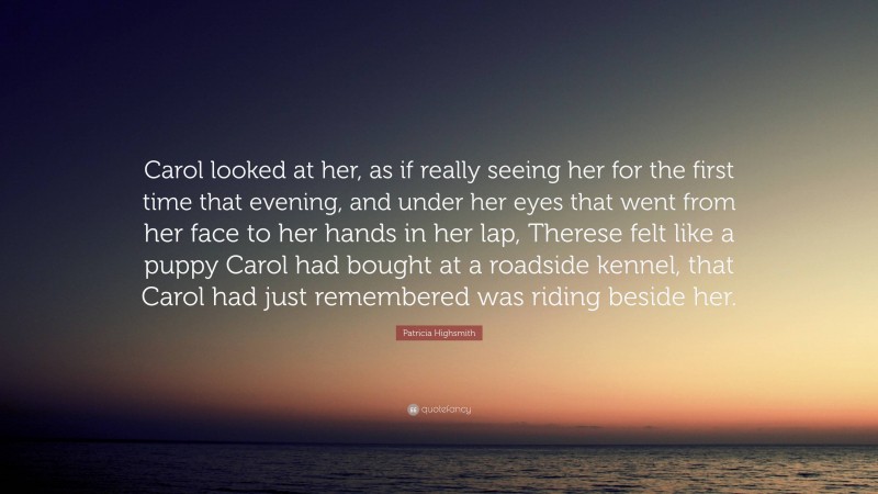 Patricia Highsmith Quote: “Carol looked at her, as if really seeing her for the first time that evening, and under her eyes that went from her face to her hands in her lap, Therese felt like a puppy Carol had bought at a roadside kennel, that Carol had just remembered was riding beside her.”