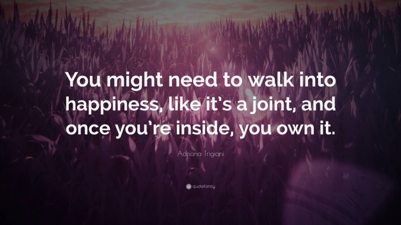 Adriana Trigiani Quote: “You might need to walk into happiness, like it’s a joint, and once you’re inside, you own it.”