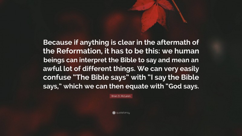 Brian D. McLaren Quote: “Because if anything is clear in the aftermath of the Reformation, it has to be this: we human beings can interpret the Bible to say and mean an awful lot of different things. We can very easily confuse “The Bible says” with “I say the Bible says,” which we can then equate with “God says.”