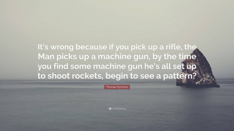 Thomas Pynchon Quote: “It’s wrong because if you pick up a rifle, the Man picks up a machine gun, by the time you find some machine gun he’s all set up to shoot rockets, begin to see a pattern?”