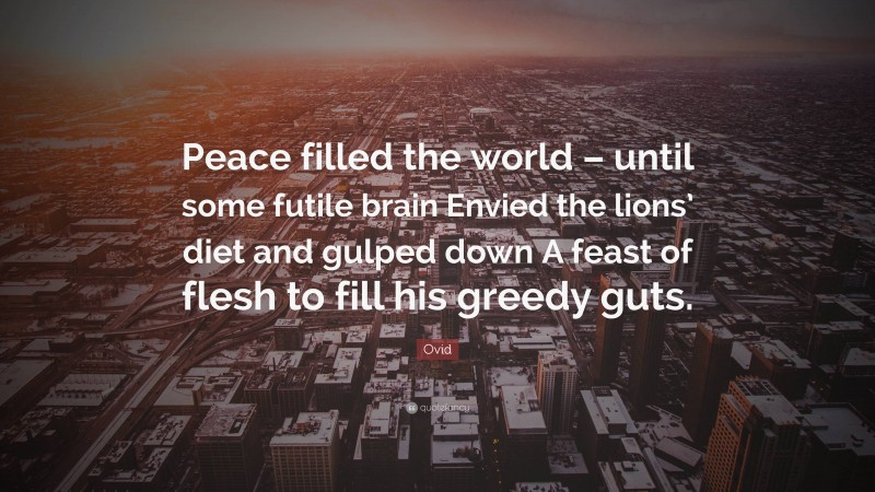 Ovid Quote: “Peace filled the world – until some futile brain Envied the lions’ diet and gulped down A feast of flesh to fill his greedy guts.”