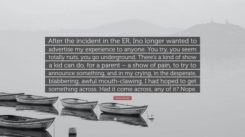 Aimee Bender Quote: “After the incident in the ER, Ino longer wanted to advertise my experience to anyone. You try, you seem totally nuts, you go underground. There’s a kind of show a kid can do, for a parent – a show of pain, to try to announce something, and in my crying, in the desperate, blabbering, awful mouth-clawing, I had hoped to get something across. Had it come across, any of it? Nope.”