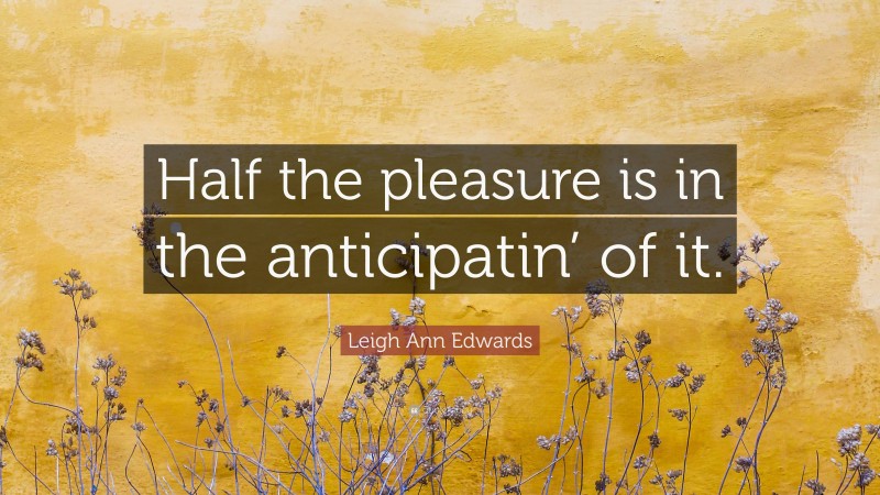 Leigh Ann Edwards Quote: “Half the pleasure is in the anticipatin’ of it.”