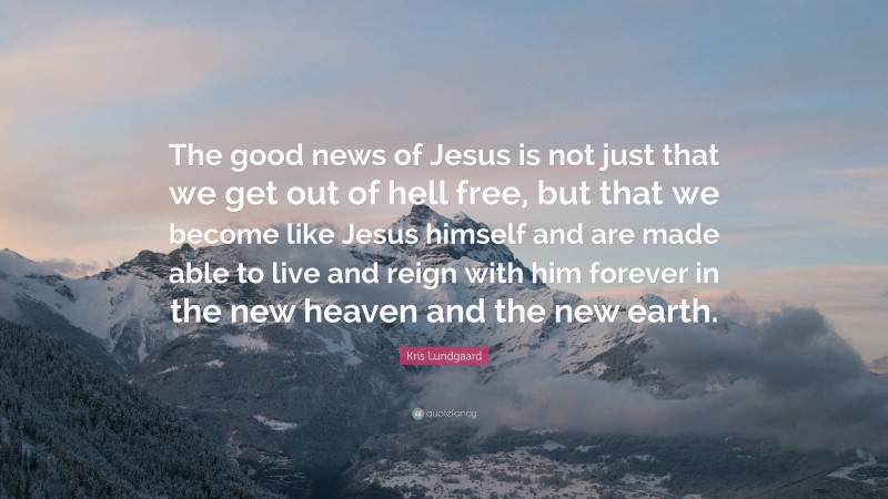 Kris Lundgaard Quote: “The good news of Jesus is not just that we get out of hell free, but that we become like Jesus himself and are made able to live and reign with him forever in the new heaven and the new earth.”
