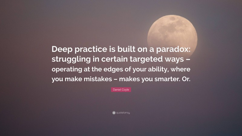 Daniel Coyle Quote: “Deep practice is built on a paradox: struggling in certain targeted ways – operating at the edges of your ability, where you make mistakes – makes you smarter. Or.”