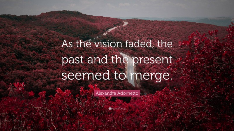 Alexandra Adornetto Quote: “As the vision faded, the past and the present seemed to merge.”