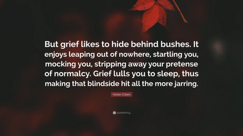 Harlan Coben Quote: “But grief likes to hide behind bushes. It enjoys leaping out of nowhere, startling you, mocking you, stripping away your pretense of normalcy. Grief lulls you to sleep, thus making that blindside hit all the more jarring.”