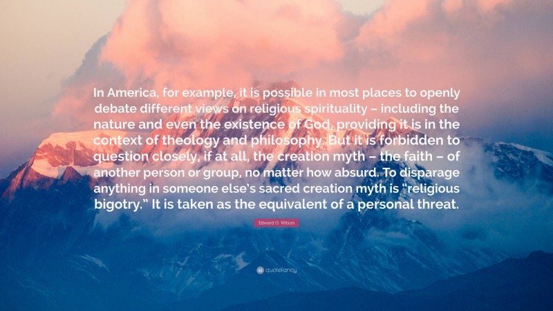 Edward O. Wilson Quote: “In America, for example, it is possible in most places to openly debate different views on religious spirituality – including the nature and even the existence of God, providing it is in the context of theology and philosophy. But it is forbidden to question closely, if at all, the creation myth – the faith – of another person or group, no matter how absurd. To disparage anything in someone else’s sacred creation myth is “religious bigotry.” It is taken as the equivalent of a personal threat.”