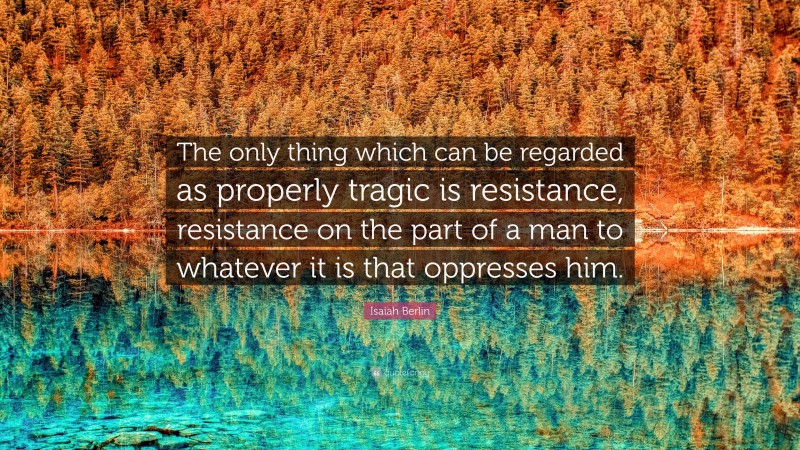 Isaiah Berlin Quote: “The only thing which can be regarded as properly tragic is resistance, resistance on the part of a man to whatever it is that oppresses him.”