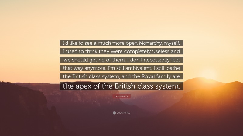 Helen Mirren Quote: “I’d like to see a much more open Monarchy, myself. I used to think they were completely useless and we should get rid of them. I don’t necessarily feel that way anymore. I’m still ambivalent, I still loathe the British class system, and the Royal family are the apex of the British class system.”