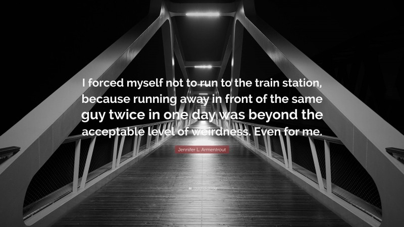 Jennifer L. Armentrout Quote: “I forced myself not to run to the train station, because running away in front of the same guy twice in one day was beyond the acceptable level of weirdness. Even for me.”