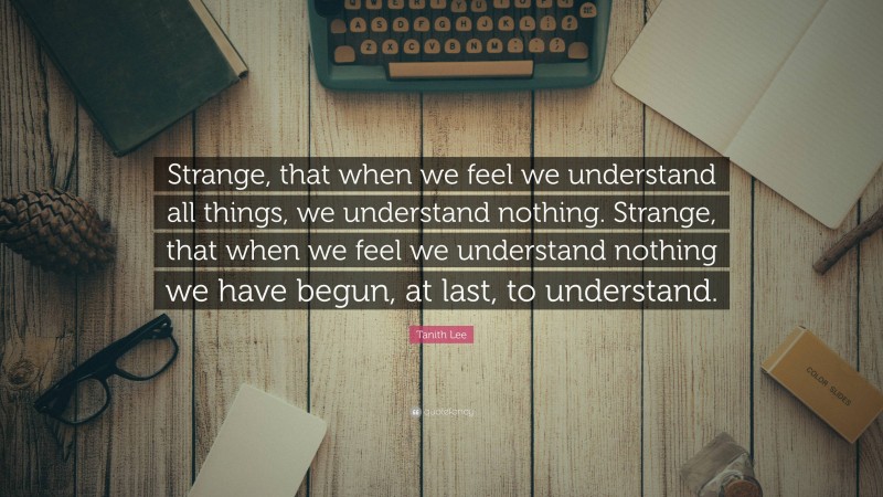 Tanith Lee Quote: “Strange, that when we feel we understand all things, we understand nothing. Strange, that when we feel we understand nothing we have begun, at last, to understand.”