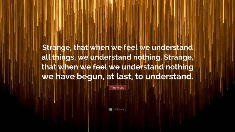 Tanith Lee Quote: “Strange, that when we feel we understand all things, we understand nothing. Strange, that when we feel we understand nothing we have begun, at last, to understand.”