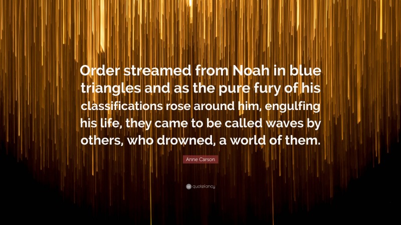Anne Carson Quote: “Order streamed from Noah in blue triangles and as the pure fury of his classifications rose around him, engulfing his life, they came to be called waves by others, who drowned, a world of them.”
