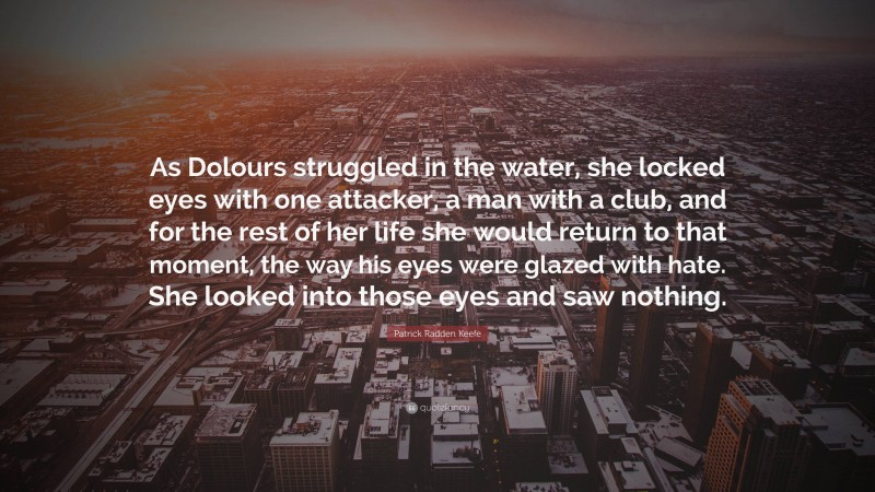 Patrick Radden Keefe Quote: “As Dolours struggled in the water, she locked eyes with one attacker, a man with a club, and for the rest of her life she would return to that moment, the way his eyes were glazed with hate. She looked into those eyes and saw nothing.”