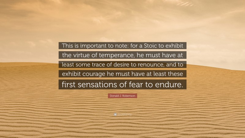Donald J. Robertson Quote: “This is important to note: for a Stoic to exhibit the virtue of temperance, he must have at least some trace of desire to renounce, and to exhibit courage he must have at least these first sensations of fear to endure.”