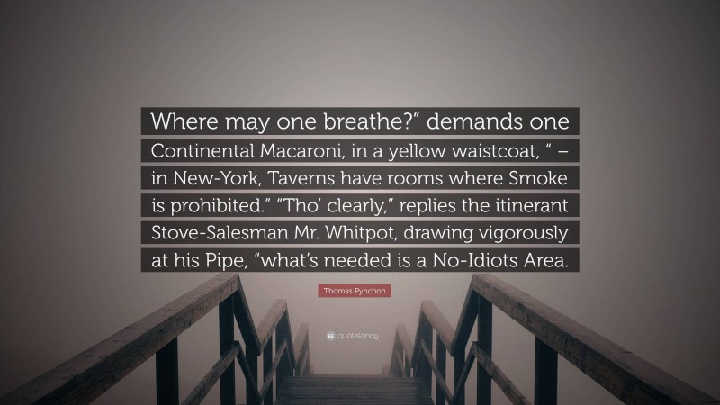 Thomas Pynchon Quote: “Where may one breathe?” demands one Continental Macaroni, in a yellow waistcoat, “ – in New-York, Taverns have rooms where Smoke is prohibited.” “Tho’ clearly,” replies the itinerant Stove-Salesman Mr. Whitpot, drawing vigorously at his Pipe, “what’s needed is a No-Idiots Area.”