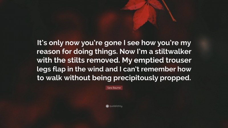 Sara Baume Quote: “It’s only now you’re gone I see how you’re my reason for doing things. Now I’m a stiltwalker with the stilts removed. My emptied trouser legs flap in the wind and I can’t remember how to walk without being precipitously propped.”