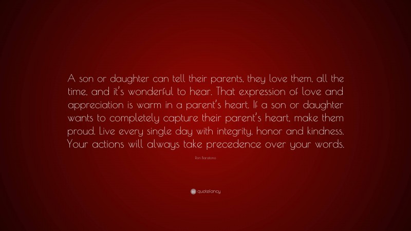 Ron Baratono Quote: “A son or daughter can tell their parents, they love them, all the time, and it’s wonderful to hear. That expression of love and appreciation is warm in a parent’s heart. If a son or daughter wants to completely capture their parent’s heart, make them proud. Live every single day with integrity, honor and kindness. Your actions will always take precedence over your words.”