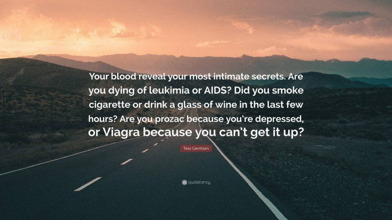 Tess Gerritsen Quote: “Your blood reveal your most intimate secrets. Are you dying of leukimia or AIDS? Did you smoke cigarette or drink a glass of wine in the last few hours? Are you prozac because you’re depressed, or Viagra because you can’t get it up?”