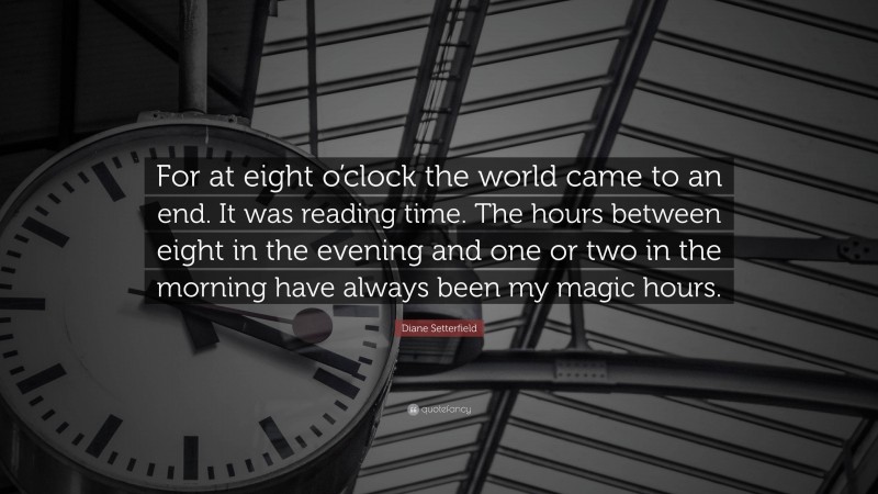 Diane Setterfield Quote: “For at eight o’clock the world came to an end. It was reading time. The hours between eight in the evening and one or two in the morning have always been my magic hours.”