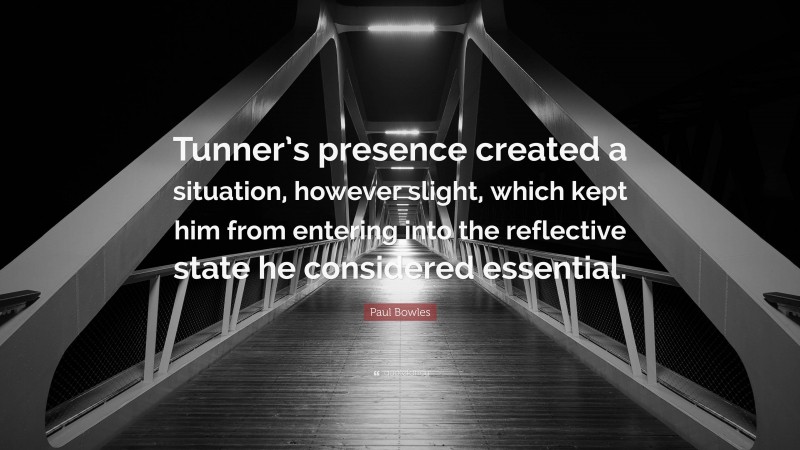Paul Bowles Quote: “Tunner’s presence created a situation, however slight, which kept him from entering into the reflective state he considered essential.”