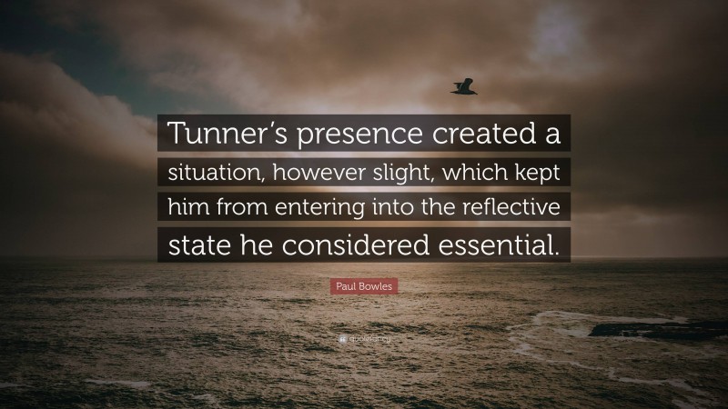 Paul Bowles Quote: “Tunner’s presence created a situation, however slight, which kept him from entering into the reflective state he considered essential.”