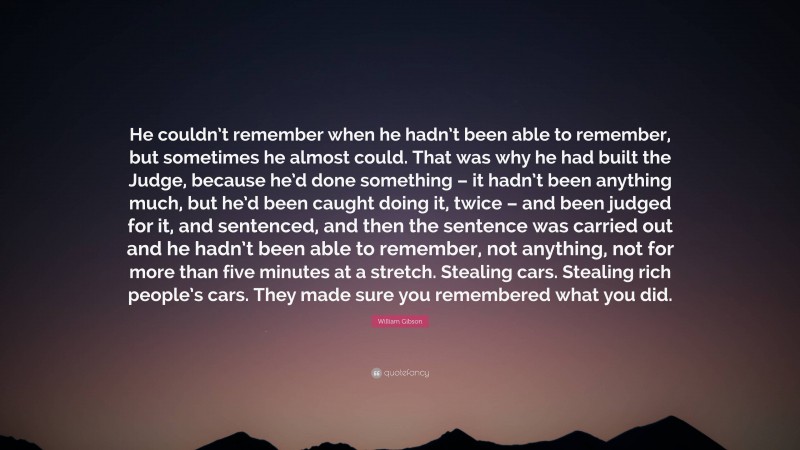 William Gibson Quote: “He couldn’t remember when he hadn’t been able to remember, but sometimes he almost could. That was why he had built the Judge, because he’d done something – it hadn’t been anything much, but he’d been caught doing it, twice – and been judged for it, and sentenced, and then the sentence was carried out and he hadn’t been able to remember, not anything, not for more than five minutes at a stretch. Stealing cars. Stealing rich people’s cars. They made sure you remembered what you did.”