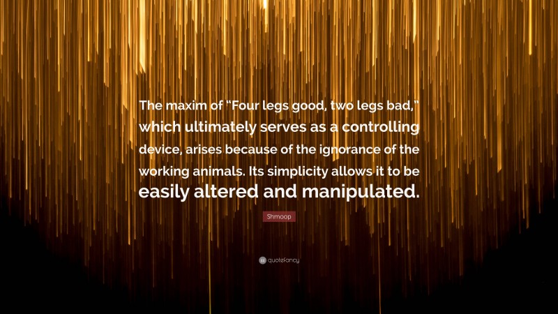 Shmoop Quote: “The maxim of “Four legs good, two legs bad,” which ultimately serves as a controlling device, arises because of the ignorance of the working animals. Its simplicity allows it to be easily altered and manipulated.”