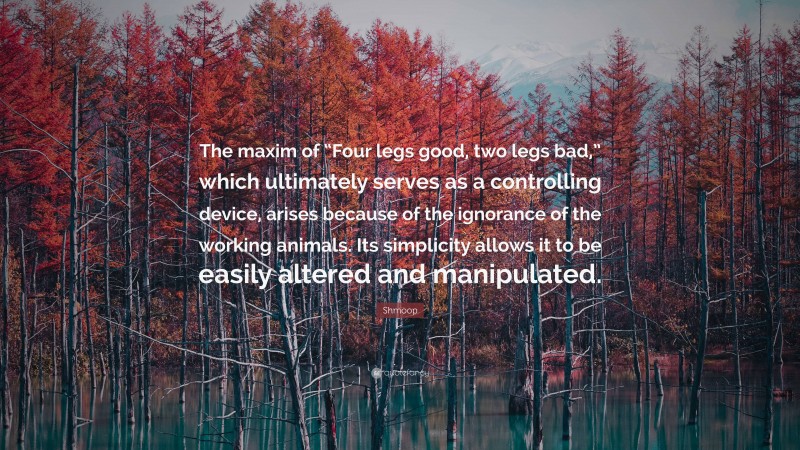 Shmoop Quote: “The maxim of “Four legs good, two legs bad,” which ultimately serves as a controlling device, arises because of the ignorance of the working animals. Its simplicity allows it to be easily altered and manipulated.”