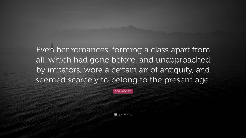 Ann Radcliffe Quote: “Even her romances, forming a class apart from all, which had gone before, and unapproached by imitators, wore a certain air of antiquity, and seemed scarcely to belong to the present age.”