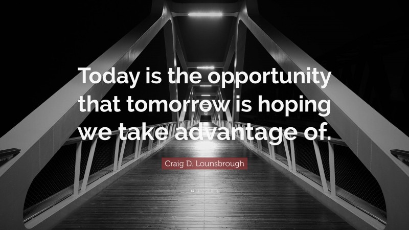 Craig D. Lounsbrough Quote: “Today is the opportunity that tomorrow is hoping we take advantage of.”