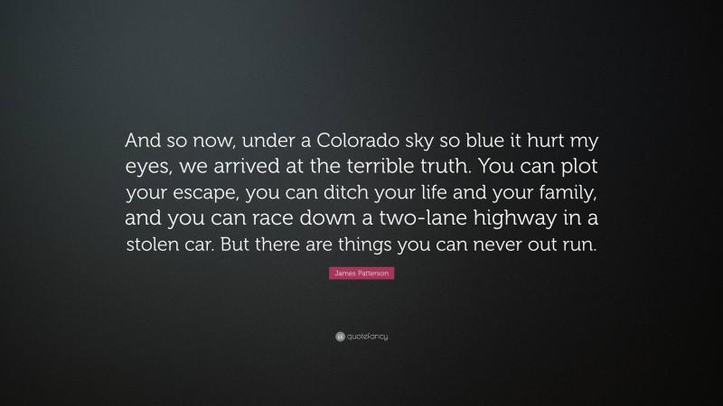 James Patterson Quote: “And so now, under a Colorado sky so blue it hurt my eyes, we arrived at the terrible truth. You can plot your escape, you can ditch your life and your family, and you can race down a two-lane highway in a stolen car. But there are things you can never out run.”