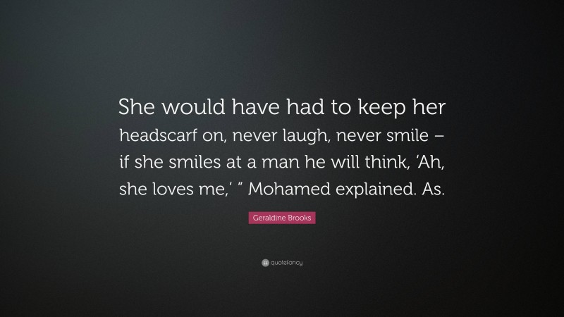 Geraldine Brooks Quote: “She would have had to keep her headscarf on, never laugh, never smile – if she smiles at a man he will think, ‘Ah, she loves me,’ ” Mohamed explained. As.”